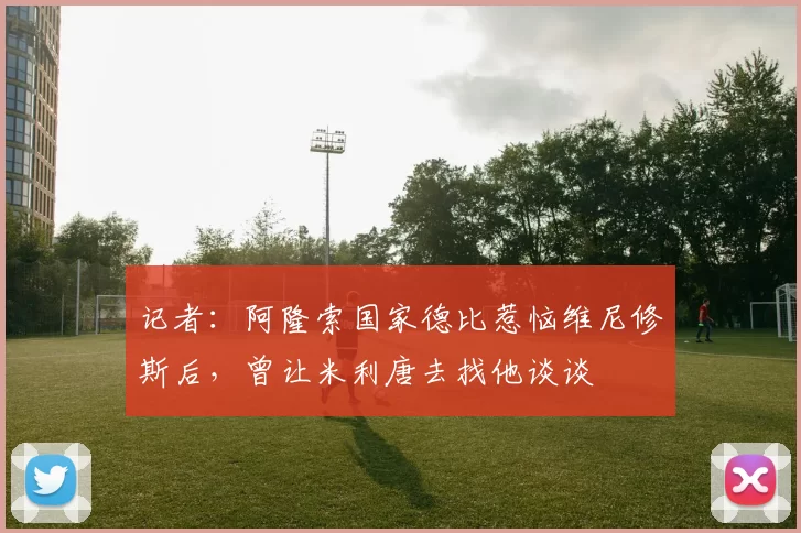 记者：阿隆索国家德比惹恼维尼修斯后，曾让米利唐去找他谈谈