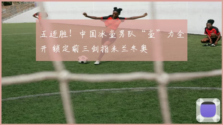 五连胜！中国冰壶男队“壶”力全开 锁定前三剑指米兰冬奥