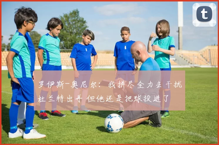 罗伊斯-奥尼尔：我拼尽全力去干扰杜兰特出手 但他还是把球投进了