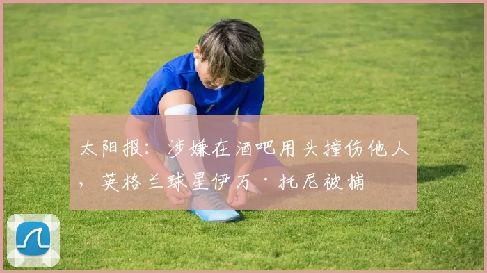 太阳报：涉嫌在酒吧用头撞伤他人，英格兰球星伊万·托尼被捕