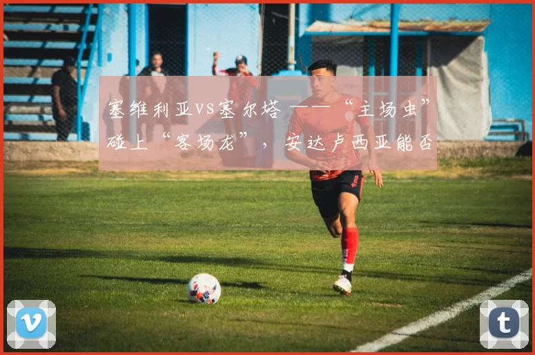 塞维利亚vs塞尔塔 ——“主场虫”碰上“客场龙”，安达卢西亚能否抢下保级关键三分？