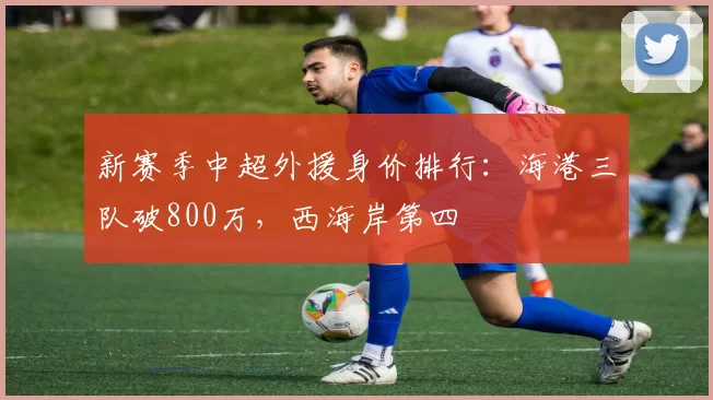 新赛季中超外援身价排行：海港三队破800万，西海岸第四