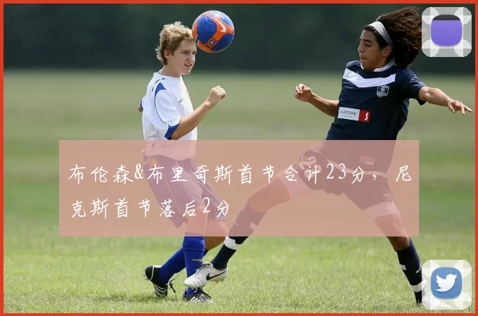 布伦森&布里奇斯首节合计23分，尼克斯首节落后2分