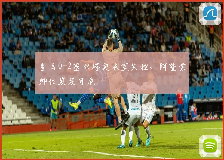 皇马0-2塞尔塔更衣室失控，阿隆索帅位岌岌可危