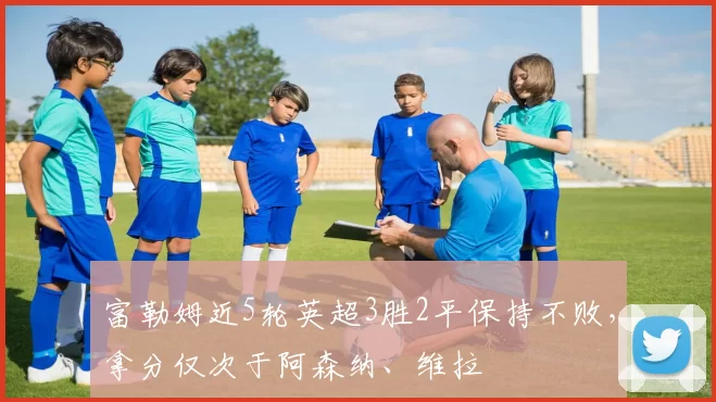富勒姆近5轮英超3胜2平保持不败，拿分仅次于阿森纳、维拉