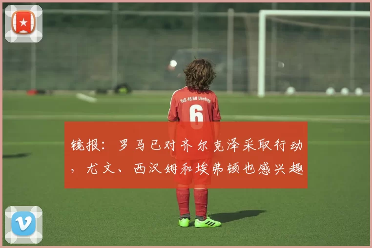 镜报：罗马已对齐尔克泽采取行动，尤文、西汉姆和埃弗顿也感兴趣