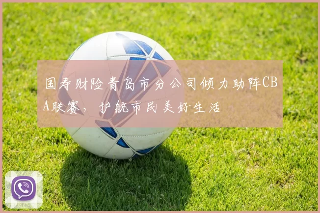国寿财险青岛市分公司倾力助阵CBA联赛，护航市民美好生活