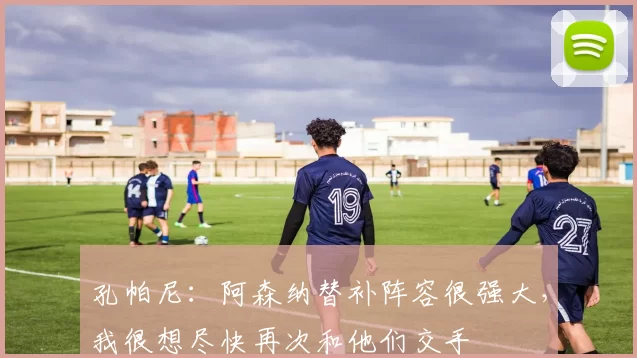 孔帕尼：阿森纳替补阵容很强大，我很想尽快再次和他们交手