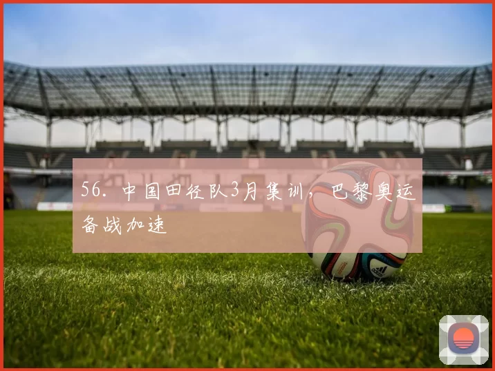 56. 中国田径队3月集训，巴黎奥运备战加速
