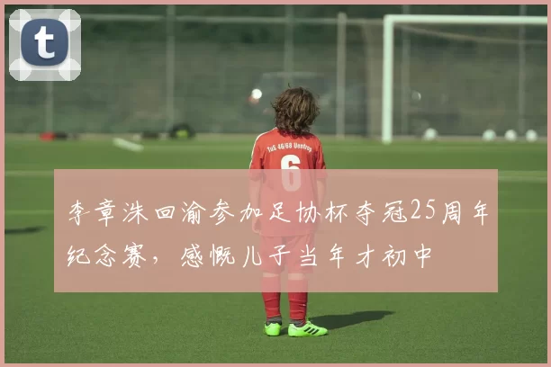 李章洙回渝参加足协杯夺冠25周年纪念赛，感慨儿子当年才初中