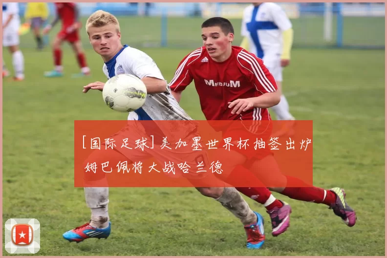 [国际足球]美加墨世界杯抽签出炉 姆巴佩将大战哈兰德