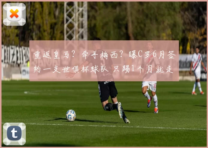 重返皇马？牵手梅西？曝C罗6月签约一支世俱杯球队 只踢1个月就走