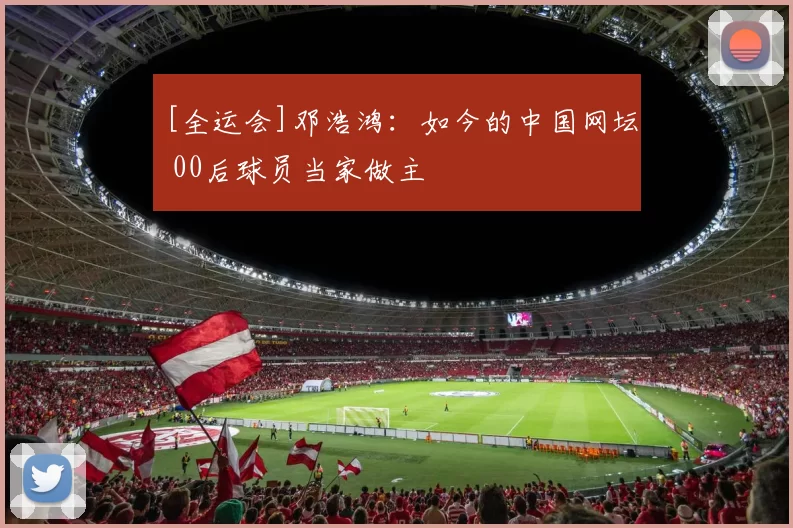 [全运会]邓浩鸿：如今的中国网坛 00后球员当家做主