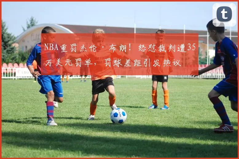 NBA重罚杰伦·布朗！怒怼裁判遭35万美元罚单，罚球差距引发热议