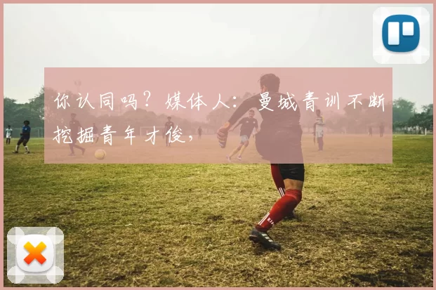 你认同吗？媒体人：曼城青训不断挖掘青年才俊，