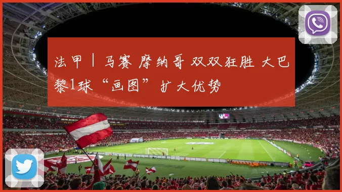 法甲｜马赛 摩纳哥 双双狂胜 大巴黎1球“画图”扩大优势