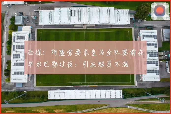 西媒：阿隆索要求皇马全队赛前在毕尔巴鄂过夜，引发球员不满