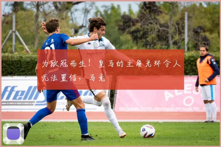 为欧冠而生！皇马的主角光环令人无法置信，马竞