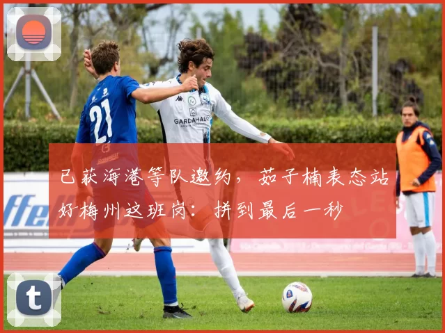 已获海港等队邀约，茹子楠表态站好梅州这班岗：拼到最后一秒