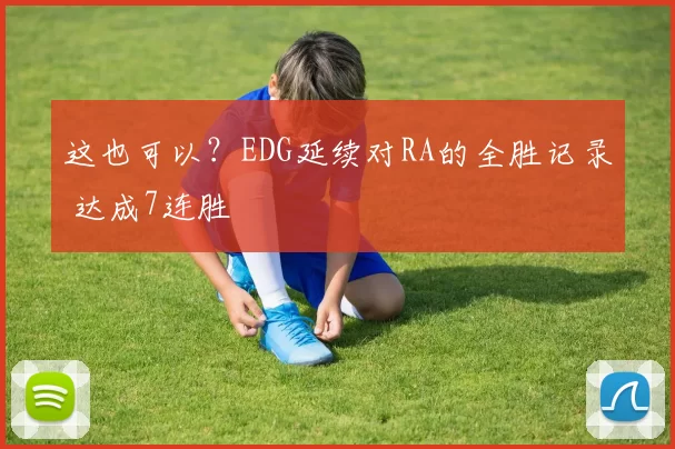这也可以？EDG延续对RA的全胜记录 达成7连胜