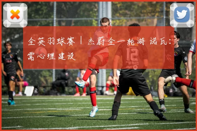 全英羽球赛｜杰蔚全一轮游 诺瓦：需心理建设