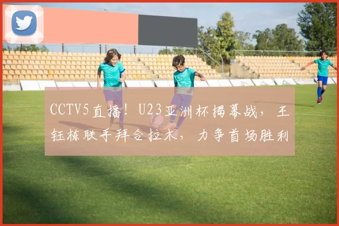 CCTV5直播！U23亚洲杯揭幕战，王钰栋联手拜合拉木，力争首场胜利