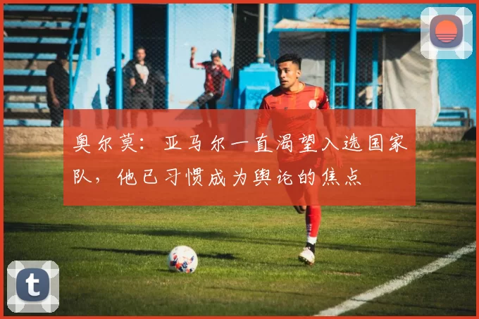 奥尔莫：亚马尔一直渴望入选国家队，他已习惯成为舆论的焦点