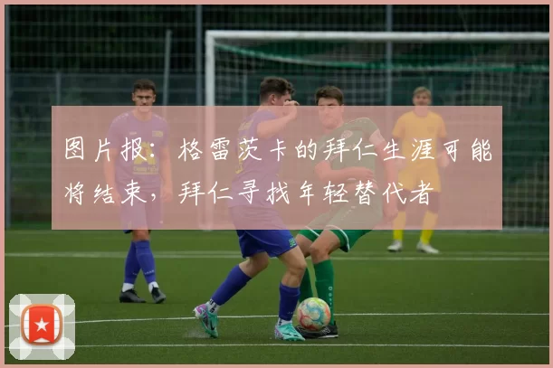 图片报：格雷茨卡的拜仁生涯可能将结束，拜仁寻找年轻替代者