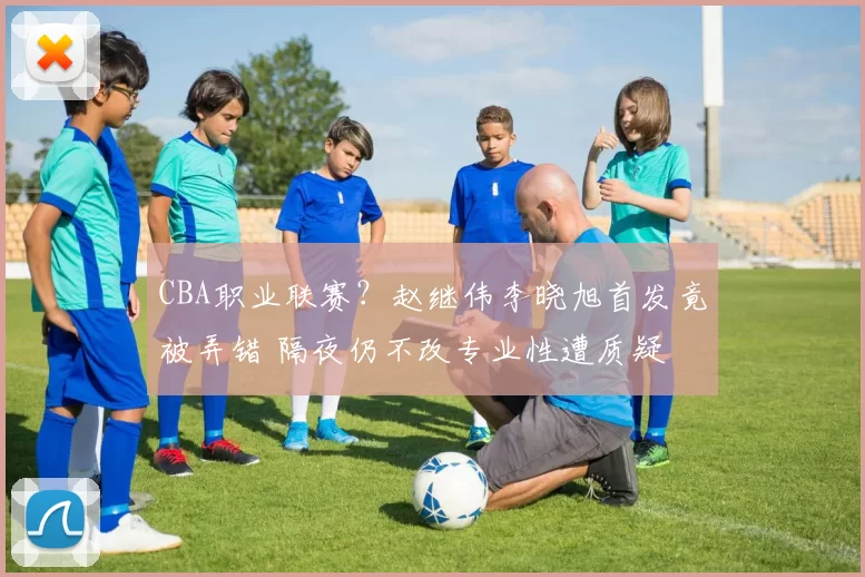 CBA职业联赛？赵继伟李晓旭首发竟被弄错 隔夜仍不改专业性遭质疑