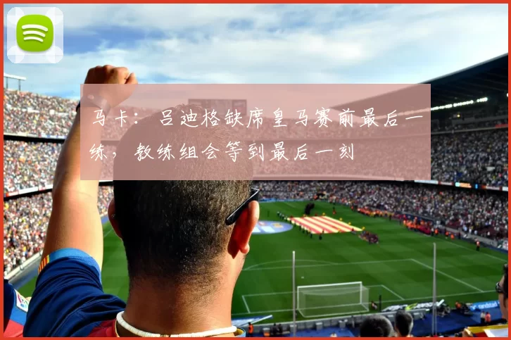马卡：吕迪格缺席皇马赛前最后一练，教练组会等到最后一刻