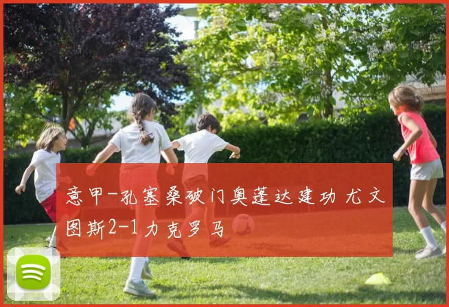 意甲-孔塞桑破门奥蓬达建功 尤文图斯2-1力克罗马