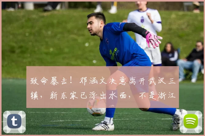 致命暴击！邓涵文决意离开武汉三镇，新东家已浮出水面，不是浙江