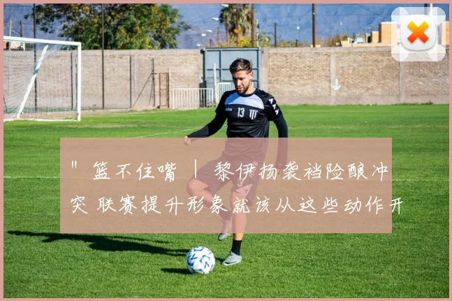＂篮不住嘴 ｜ 黎伊扬袭裆险酿冲突 联赛提升形象就该从这些动作开始