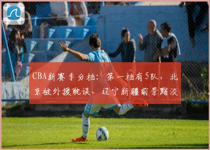 CBA新赛季分档：第一档有5队，北京被外援耽误，辽宁新疆前景黯淡